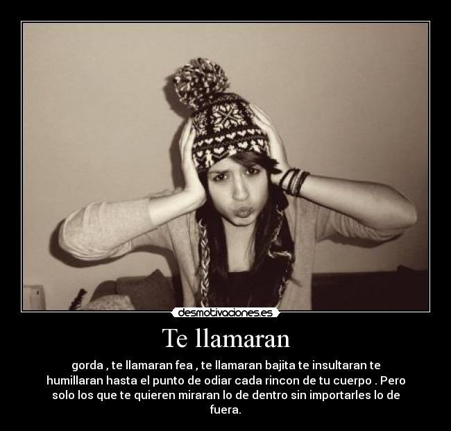 Te llamaran - gorda , te llamaran fea , te llamaran bajita te insultaran te
humillaran hasta el punto de odiar cada rincon de tu cuerpo . Pero
solo los que te quieren miraran lo de dentro sin importarles lo de
fuera.