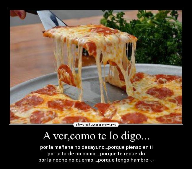 A ver,como te lo digo... - por la mañana no desayuno...porque pienso en ti
por la tarde no como....porque te recuerdo
por la noche no duermo....porque tengo hambre -.-