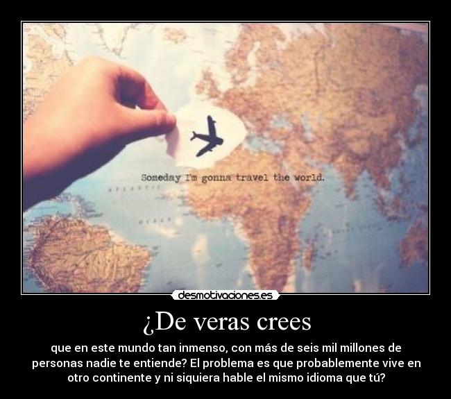 ¿De veras crees - que en este mundo tan inmenso, con más de seis mil millones de
personas nadie te entiende? El problema es que probablemente vive en
otro continente y ni siquiera hable el mismo idioma que tú?