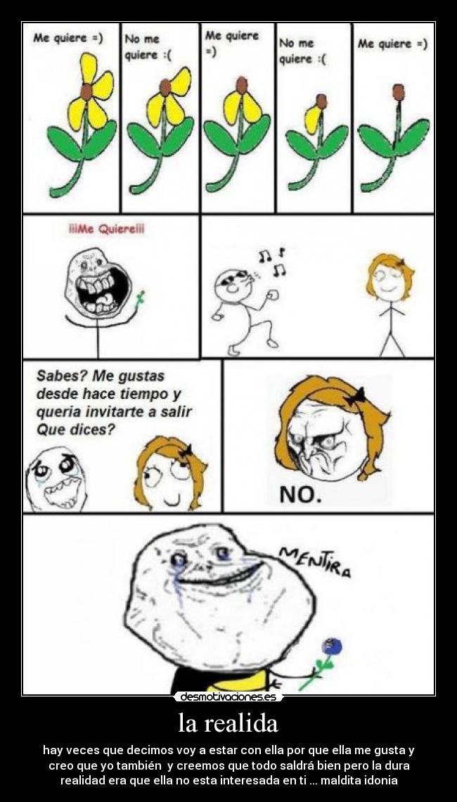 la realida - hay veces que decimos voy a estar con ella por que ella me gusta y
creo que yo también y creemos que todo saldrá bien pero la dura
realidad era que ella no esta interesada en ti ... maldita idonia