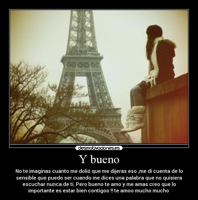 Y bueno - No te imaginas cuanto me dolió que me dijeras eso ,me di cuenta de lo
sensible que puedo ser cuando me dices una palabra que no quisiera
escuchar nunca de ti. Pero bueno te amo y me amas creo que lo
importante es estar bien contigoo !! te amoo mucho mucho