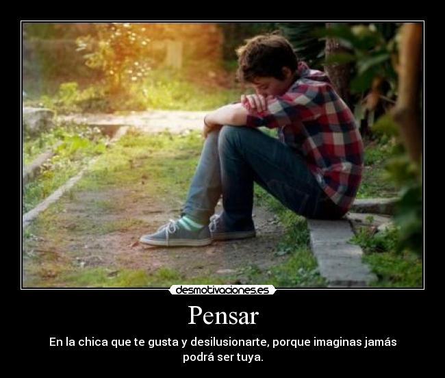 Pensar - En la chica que te gusta y desilusionarte, porque imaginas jamás podrá ser tuya.
