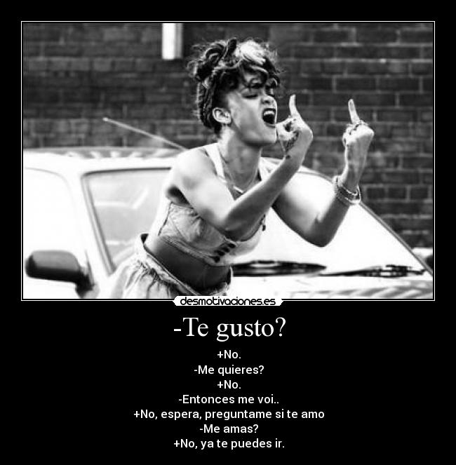 -Te gusto? - +No.
-Me quieres?
+No.
-Entonces me voi..
+No, espera, preguntame si te amo
-Me amas?
+No, ya te puedes ir.