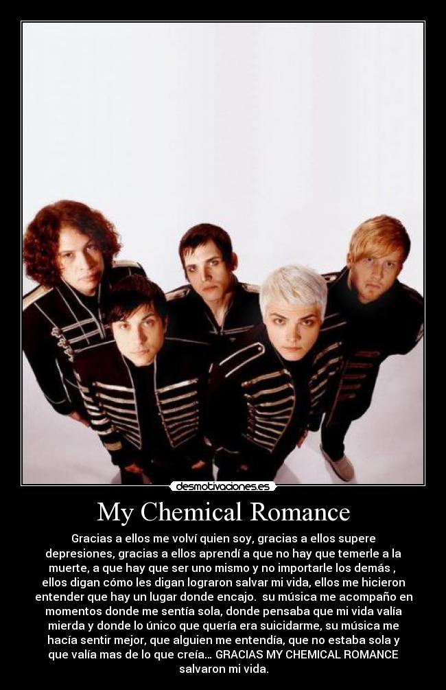 My Chemical Romance - Gracias a ellos me volví quien soy, gracias a ellos supere
depresiones, gracias a ellos aprendí a que no hay que temerle a la
muerte, a que hay que ser uno mismo y no importarle los demás , 
ellos digan cómo les digan lograron salvar mi vida, ellos me hicieron
entender que hay un lugar donde encajo.  su música me acompaño en
momentos donde me sentía sola, donde pensaba que mi vida valía
mierda y donde lo único que quería era suicidarme, su música me
hacía sentir mejor, que alguien me entendía, que no estaba sola y
que valía mas de lo que creía… GRACIAS MY CHEMICAL ROMANCE
salvaron mi vida.