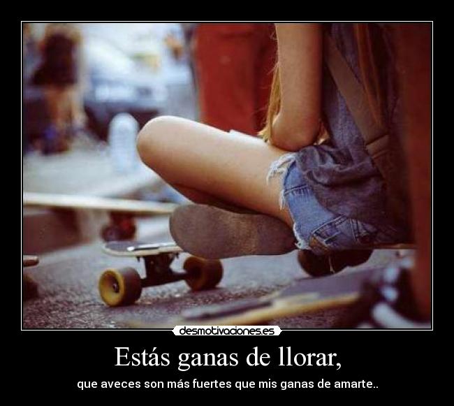Estás ganas de llorar, - que aveces son más fuertes que mis ganas de amarte..