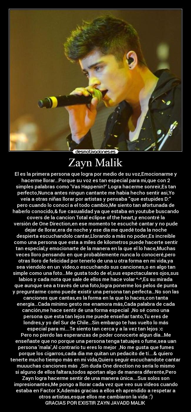 Zayn Malik - El es la primera persona que logra por medio de su voz,Emocionarme y
hacerme llorar...Porque su voz es tan especial para mi,que con 2
simples palabras como Vas Happenin? Logra hacerme sonreir,Es tan
perfecto,Nunca antes ningun cantante me habia hecho sentir asi,Yo
veía a otras niñas llorar por artistas y pensaba que estupides D:
pero cuando lo conocí a el todo cambio,Me siento tan afortunada de
haberlo conocido,& fue casualidad ya que estaba en youtube buscando
covers de la cancion Total eclipse of the heart,y encontré la
versión de One Direction,en ese momento te escuché cantar y no pude
dejar de llorar,era de noche y ese día me quedé toda la noche
despierta escuchandolo cantar,Llorando a más no poder,Es increible
como una persona que esta a miles de kilometros puede hacerte sentir
tan especial,y emocionarte de la manera en la que el lo hace,Muchas
veces lloro pensando en que probablemente nunca lo conoceré,pero
otras lloro de felicidad por tenerlo de una u otra forma en mi vida,ya
sea viendolo en un  video,o escuchando sus canciones,o en algo tan
simple como una foto...Me gusta todo de el,sus espectaculares ojos,sus
labios y cada nota que sale de ellos me hace volar *-*,Es su mirada
que aunque sea a través de una foto,logra ponerme los pelos de punta
y preguntarme como puede existir una persona tan perfecta...No son las
canciones que cantas,es la forma en la que lo haces,con tanta
energía...Cada mínimo gesto me enamora más,Cada palabra de cada
canción,me hace sentir de una forma especial ♥,No sé como una
persona que esta tan lejos me puede enseñar tanto,Tu eres de
londres,y yo del Sur de Chile...Sin embargo te has vuelto lo más
especial para mi....Te siento tan cerca y a la vez tan lejos :c ♥
Pero no pierdo las esperanzas de poder conocerte algun día...Me
enseñaste que no porque una persona tenga tatuajes o fume,sea uan
persona mala,Al contrario tu eres lo mejor ♥,No me gusta que fumes
porque los cigarros,cada dia me quitan un pedacito de tí....& quiero
tenerte mucho tiempo más en mi vida,Quiero seguir escuchandote cantar
muuuchas canciones más ♥,Sin duda One direction no sería lo mismo
si alguno de ellos faltara,todos aportan algo de manera diferente,Pero
Zayn logra hacerme sentir de una manera única....Sus solos son
impresionantes,Me pongo a llorar cada vez que veo sus videos cuando
estaba en Factor X,Además gracias a ellos eh aprendido a respetar a
otros artistas,esque ellos me cambiaron la vida :)
GRACIAS POR EXISTIR ZAYN JAVADD MALIK ♥