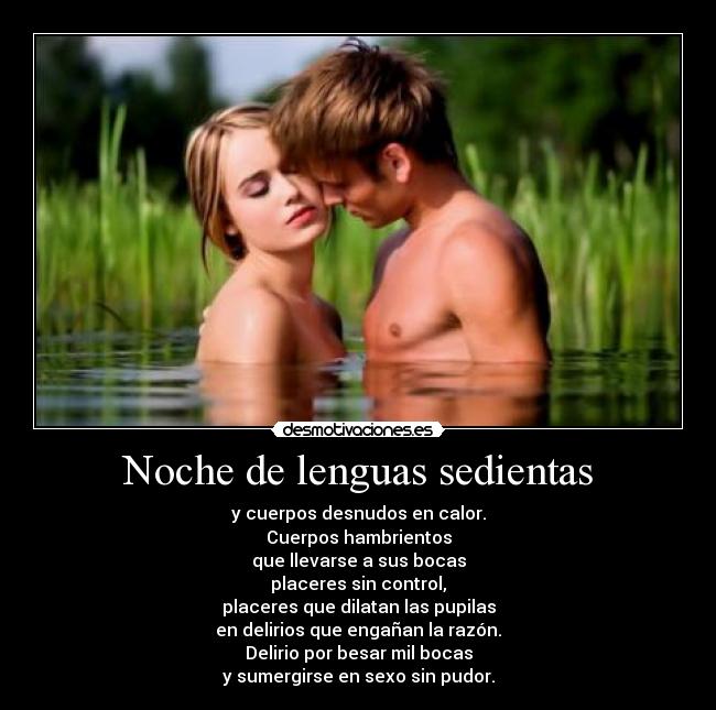 Noche de lenguas sedientas - y cuerpos desnudos en calor.
Cuerpos hambrientos
que llevarse a sus bocas
placeres sin control,
placeres que dilatan las pupilas
en delirios que engañan la razón.
Delirio por besar mil bocas
y sumergirse en sexo sin pudor.