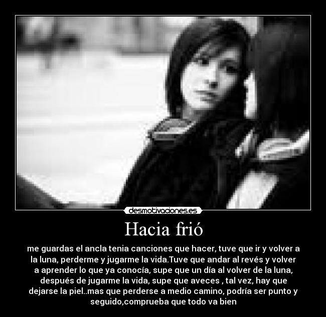 Hacia frió - me guardas el ancla tenia canciones que hacer, tuve que ir y volver a
la luna, perderme y jugarme la vida.Tuve que andar al revés y volver
a aprender lo que ya conocía, supe que un día al volver de la luna,
después de jugarme la vida, supe que aveces , tal vez, hay que
dejarse la piel..mas que perderse a medio camino, podría ser punto y
seguido,comprueba que todo va bien