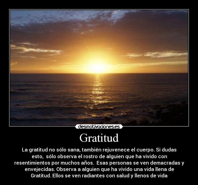 Gratitud - La gratitud no sólo sana, también rejuvenece el cuerpo. Si dudas
esto, sólo observa el rostro de alguien que ha vivido con
resentimientos por muchos años. Esas personas se ven demacradas y
envejecidas. Observa a alguien que ha vivido una vida llena de
Gratitud. Ellos se ven radiantes con salud y llenos de vida