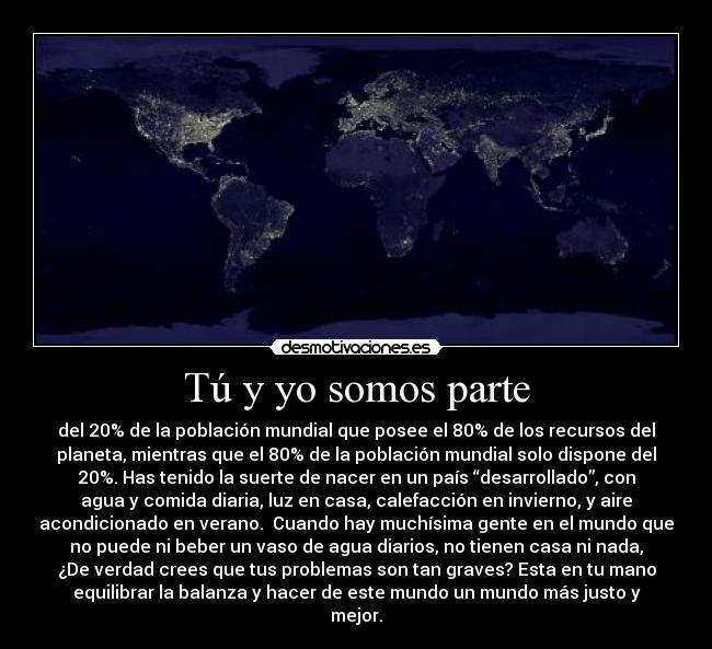 Tú y yo somos parte - del 20% de la población mundial que posee el 80% de los recursos del
planeta, mientras que el 80% de la población mundial solo dispone del
20%. Has tenido la suerte de nacer en un país “desarrollado”, con
agua y comida diaria, luz en casa, calefacción en invierno, y aire
acondicionado en verano.  Cuando hay muchísima gente en el mundo que
no puede ni beber un vaso de agua diarios, no tienen casa ni nada,
¿De verdad crees que tus problemas son tan graves? Esta en tu mano
equilibrar la balanza y hacer de este mundo un mundo más justo y
mejor.