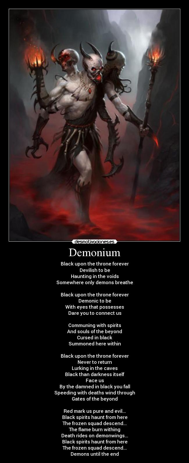 Demonium - Black upon the throne forever
Devilish to be
Haunting in the voids
Somewhere only demons breathe
Black upon the throne forever
Demonic to be
With eyes that possesses
Dare you to connect us
Communing with spirits
And souls of the beyond
Cursed in black
Summoned here within
Black upon the throne forever
Never to return
Lurking in the caves
Black than darkness itself
Face us
By the damned in black you fall
Speeding with deaths wind through
Gates of the beyond
Red mark us pure and evil...
Black spirits haunt from here
The frozen squad descend...
The flame burn withing
Death rides on demonwings...
Black spirits haunt from here
The frozen squad descend...
Demons until the end