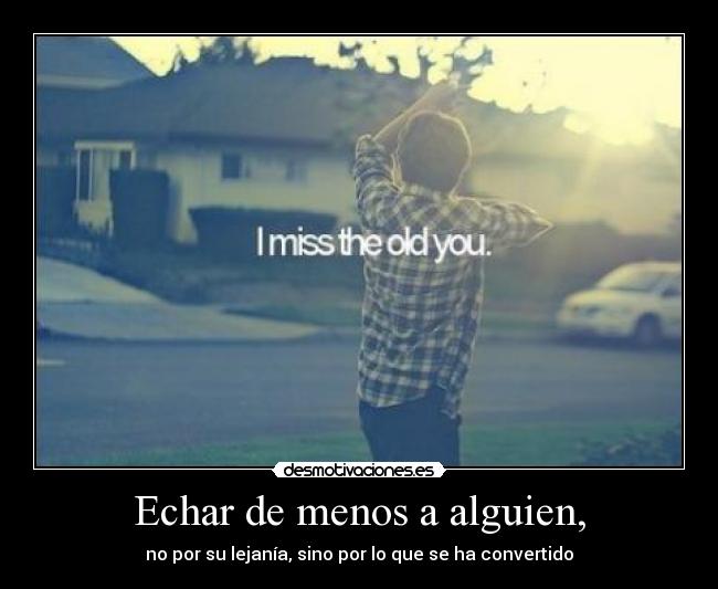 Echar de menos a alguien, - no por su lejanía, sino por lo que se ha convertido