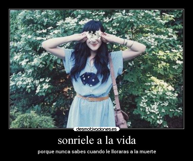 sonriele a la vida - porque nunca sabes cuando le lloraras a la muerte