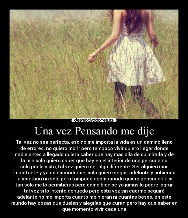 Una vez Pensando me dije - Tal vez no sea perfecta, eso no me importa la vida es un camino lleno
de errores, no quiero morir pero tampoco vivir quiero llegar donde
nadie antes a llegado quiero saber que hay mas allá de su mirada y de
la mía solo quiero saber que hay en el interior de una persona no
solo por la vista, tal vez quiero ser algo diferente. Ser alguien mas
importante y ya no esconderme, solo quiero seguir adelante y subiendo
la montaña no sola pero tampoco acompañada quiero pensar en ti si
tan solo me lo permitieras pero como bien se yo jamas lo podre lograr
tal vez si lo intento denuedo pero esta vez sin caerme seguiré
adelante no me importa cuanto me hieran ni cuantas beses, en este
mundo hay cosas que duelen y alegrías que curan pero hay que saber en
que momento vivir cada una
