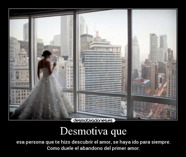 Desmotiva que - esa persona que te hizo descubrir el amor, se haya ido para siempre.
Como duele el abandono del primer amor.