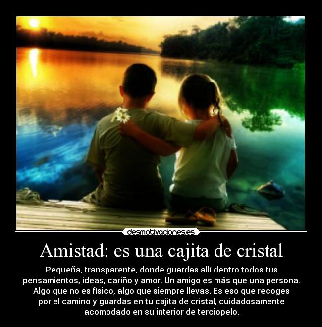 Amistad: es una cajita de cristal - Pequeña, transparente, donde guardas allí dentro todos tus
pensamientos, ideas, cariño y amor. Un amigo es más que una persona.
Algo que no es físico, algo que siempre llevas. Es eso que recoges
por el camino y guardas en tu cajita de cristal, cuidadosamente
acomodado en su interior de terciopelo.