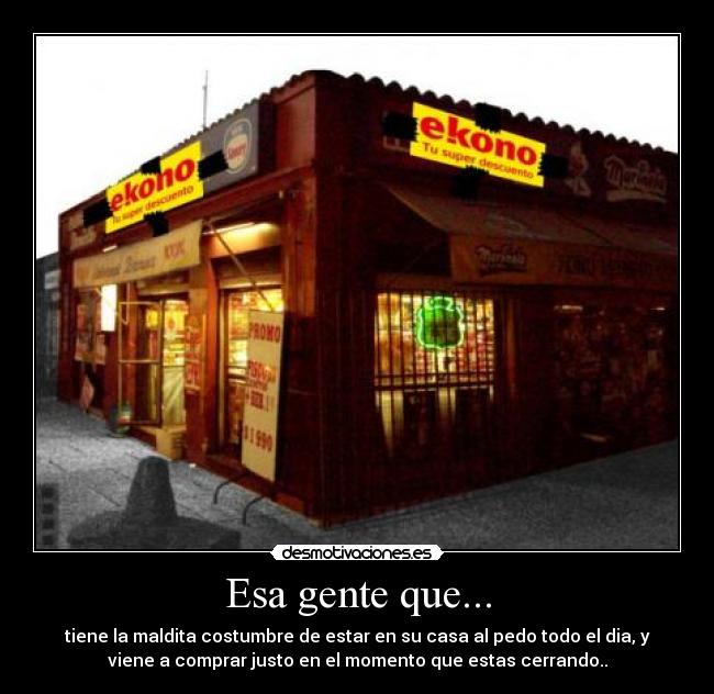 Esa gente que... - tiene la maldita costumbre de estar en su casa al pedo todo el dia, y
viene a comprar justo en el momento que estas cerrando..
