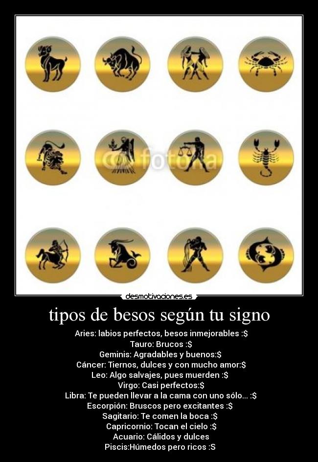 tipos de besos según tu signo - ♈ Aries: labios perfectos, besos inmejorables :$
♉ Tauro: Brucos :$
Geminis: Agradables y buenos:$
♋ Cáncer: Tiernos, dulces y con mucho amor:$
♌ Leo: Algo salvajes, pues muerden :$
♍ Virgo: Casi perfectos:$
♎ Libra: Te pueden llevar a la cama con uno sólo... :$
♏ Escorpión: Bruscos pero excitantes :$
♐ Sagitario: Te comen la boca :$
♑ Capricornio: Tocan el cielo :$
♒ Acuario: Cálidos y dulces ♓
Piscis:Húmedos pero ricos :S
