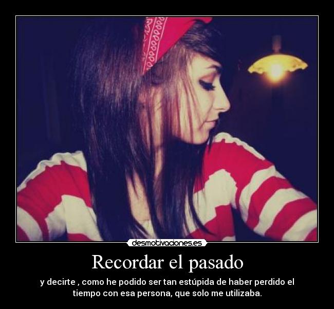 Recordar el pasado - y decirte , como he podido ser tan estúpida de haber perdido el
tiempo con esa persona, que solo me utilizaba.
