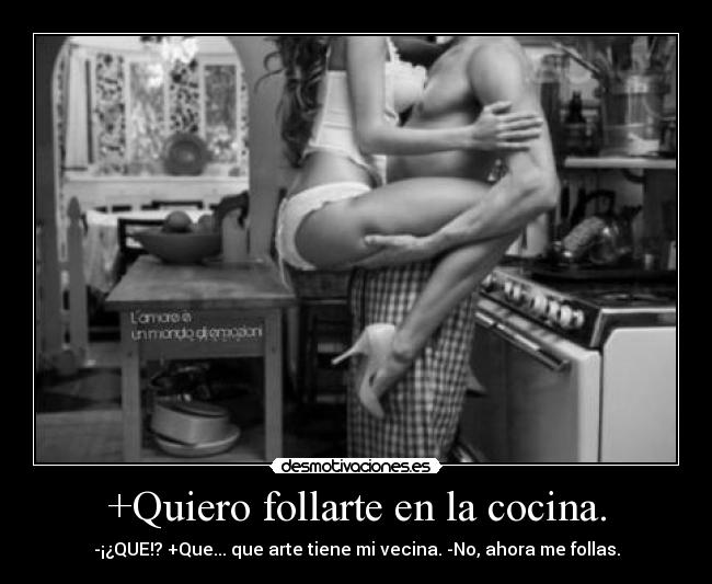 +Quiero follarte en la cocina. - -¡¿QUE!? +Que... que arte tiene mi vecina. -No, ahora me follas.