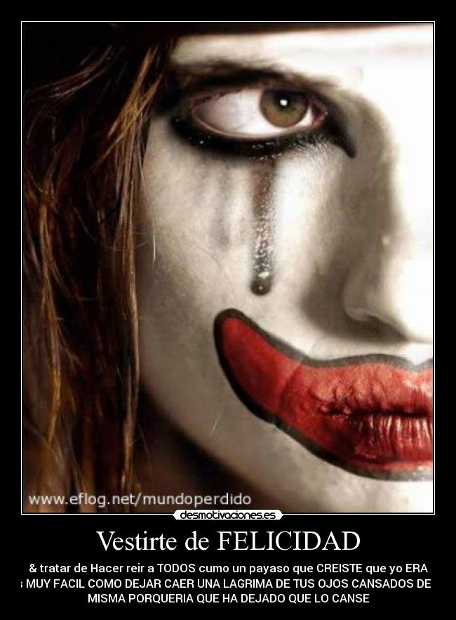 Vestirte de FELICIDAD - & tratar de Hacer reir a TODOS cumo un payaso que CREISTE que yo ERA
es MUY FACIL COMO DEJAR CAER UNA LAGRIMA DE TUS OJOS CANSADOS DE LA
MISMA PORQUERIA QUE HA DEJADO QUE LO CANSE