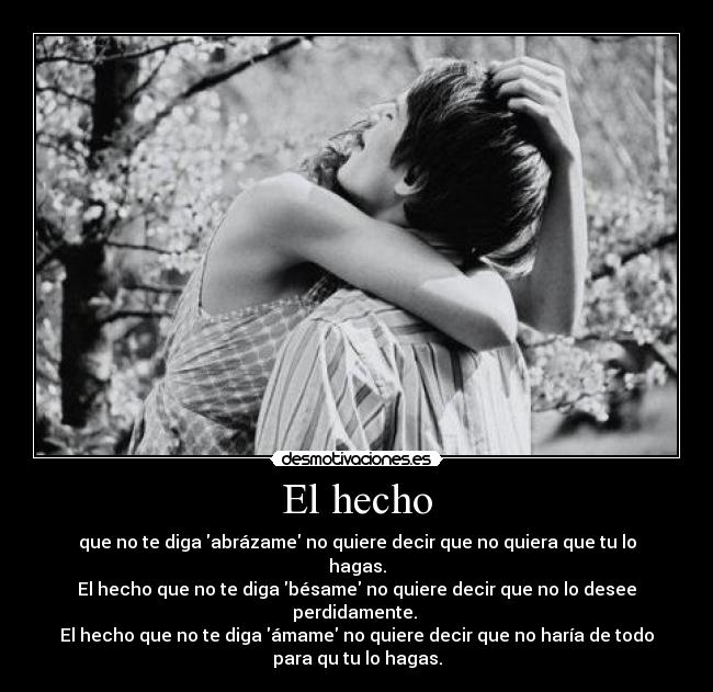 El hecho - que no te diga abrázame no quiere decir que no quiera que tu lo
hagas.
El hecho que no te diga bésame no quiere decir que no lo desee
perdidamente.
El hecho que no te diga ámame no quiere decir que no haría de todo
para qu tu lo hagas.