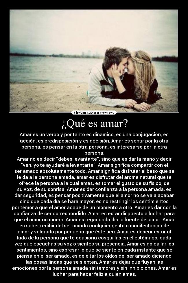 ¿Qué es amar? - Amar es un verbo y por tanto es dinámico, es una conjugación, es
acción, es predisposición y es decisión. Amar es sentir por la otra
persona, es pensar en la otra persona, es interesarse por la otra
persona.
Amar no es decir debes levantarte, sino que es dar la mano y decir
ven, yo te ayudaré a levantarte. Amar significa compartir con el
ser amado absolutamente todo. Amar significa disfrutar el beso que se
le da a la persona amada, amar es disfrutar del aroma natural que te
ofrece la persona a la cual amas, es tomar el gusto de su físico, de
su voz, de su sonrisa. Amar es dar confianza a la persona amada, es
dar seguridad, es pensar positivamente que el amor no se va a acabar
sino que cada día se hará mayor, es no restringir los sentimientos
por temor a que el amor acabe de un momento a otro. Amar es dar con la
confianza de ser correspondido. Amar es estar dispuesto a luchar para
que el amor no muera. Amar es regar cada día la fuente del amor. Amar
es saber recibir del ser amado cualquier gesto o manifestación de
amor y valorarlo por pequeño que éste sea. Amar es desear estar al
lado de la persona que te ocasiona cosquillas en el estómago, cada
vez que escuchas su voz o sientes su presencia. Amar es no callar los
sentimientos, sino expresar lo que se siente en cada instante que se
piensa en el ser amado, es deleitar los oídos del ser amado diciendo
las cosas lindas que se sienten. Amar es dejar que fluyan las
emociones por la persona amada sin temores y sin inhibiciones. Amar es
luchar para hacer feliz a quien amas.