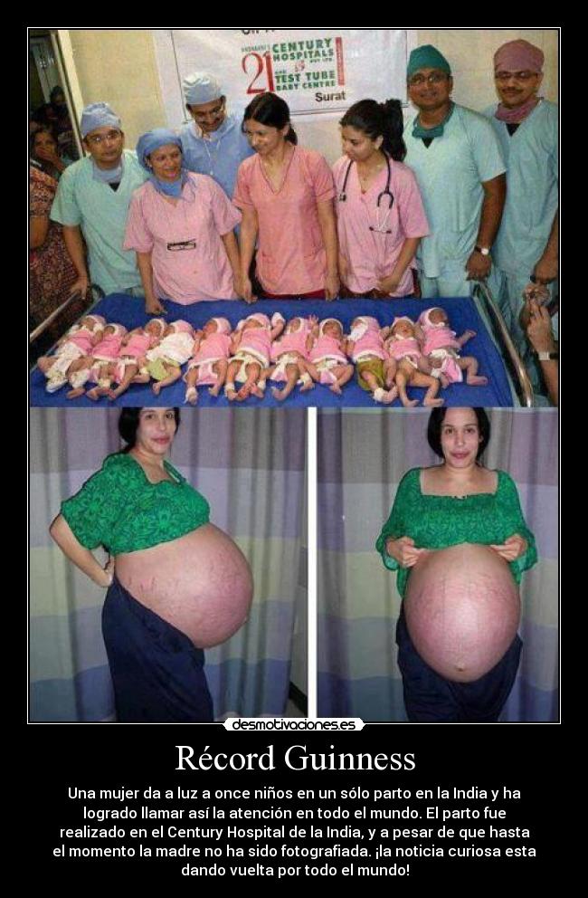 Récord Guinness - Una mujer da a luz a once niños en un sólo parto en la India y ha
logrado llamar así la atención en todo el mundo. El parto fue
realizado en el Century Hospital de la India, y a pesar de que hasta
el momento la madre no ha sido fotografiada. ¡la noticia curiosa esta
dando vuelta por todo el mundo!
