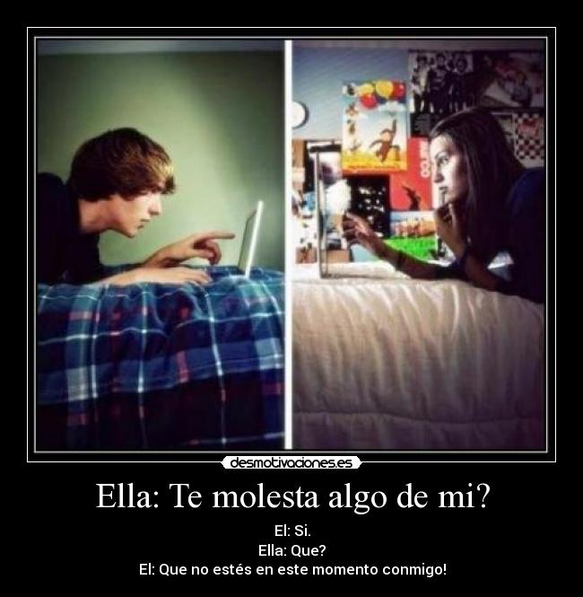 Ella: Te molesta algo de mi? - El: Si.
Ella: Que?
El: Que no estés en este momento conmigo!
