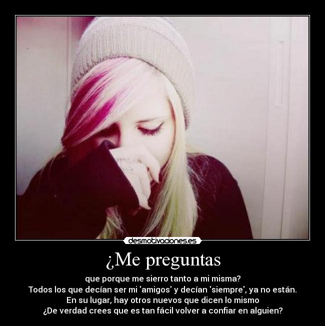 ¿Me preguntas - que porque me sierro tanto a mi misma?
Todos los que decían ser mi amigos y decían siempre, ya no están.
En su lugar, hay otros nuevos que dicen lo mismo
¿De verdad crees que es tan fácil volver a confiar en alguien?