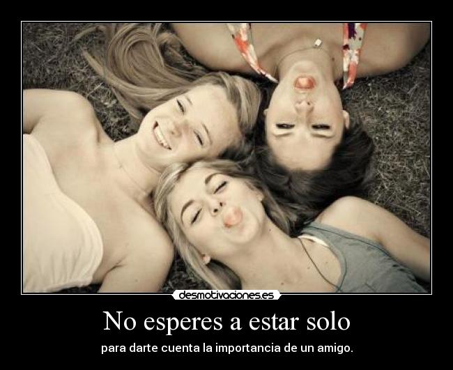 No esperes a estar solo - para darte cuenta la importancia de un amigo.