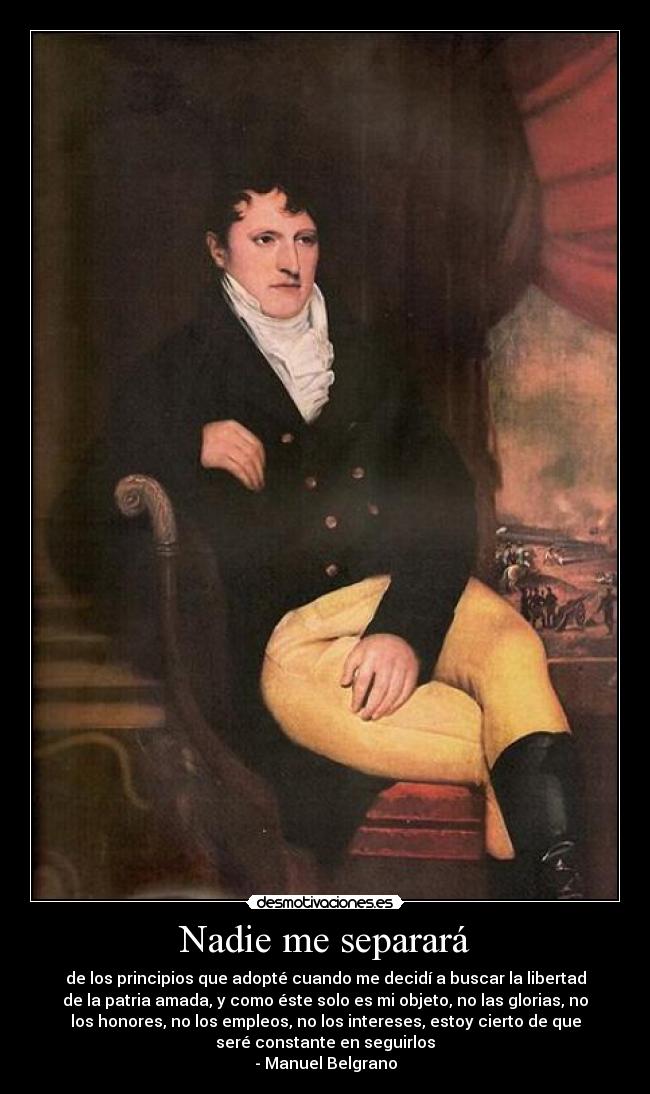 Nadie me separará - de los principios que adopté cuando me decidí a buscar la libertad
de la patria amada, y como éste solo es mi objeto, no las glorias, no
los honores, no los empleos, no los intereses, estoy cierto de que
seré constante en seguirlos
- Manuel Belgrano
