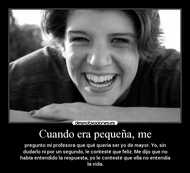 Cuando era pequeña, me - pregunto mi profesora que qué quería ser yo de mayor. Yo, sin
dudarlo ni por un segundo, le contesté que feliz. Me dijo que no
había entendido la respuesta, yo le contesté que ella no entendía
la vida.