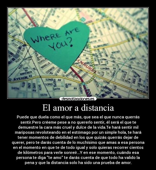 El amor a distancia - Puede que duela como el que más, que sea el que nunca querrás
sentir.Pero créeme pese a no quererlo sentir, él será el que te
demuestre la cara más cruel y dulce de la vida.Te hará sentir mil
mariposas revoloteando en el estómago por un simple hola, te hará
tener momentos de debilidad en los que quizás querrás dejar de
querer, pero te darás cuenta de lo muchísimo que amas a esa persona
en el momento en que te de todo igual y solo quieras recorrer cientos
de kilómetros para verle sonreír...Y en ese momento, cuándo esa
persona te diga te amo te darás cuenta de que todo ha valido la
pena y que la distancia solo ha sido una prueba de amor.