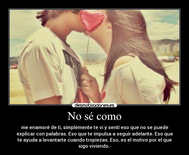 No sé como - me enamoré de ti, simplemente te vi y sentí eso que no se puede
explicar con palabras. Eso que te impulsa a seguir adelante. Eso que
te ayuda a levantarte cuando tropiezas. Eso, es el motivo por el que
sigo viviendo.-