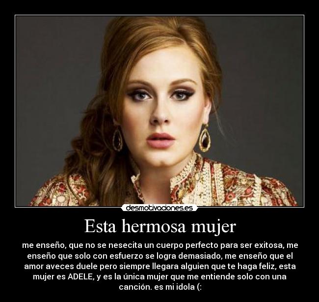 Esta hermosa mujer - me enseño, que no se nesecita un cuerpo perfecto para ser exitosa, me
enseño que solo con esfuerzo se logra demasiado, me enseño que el
amor aveces duele pero siempre llegara alguien que te haga feliz, esta
mujer es ADELE, y es la única mujer que me entiende solo con una
canción. es mi idola (: