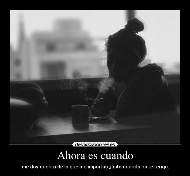 Ahora es cuando - me doy cuenta de lo que me importas ,justo cuando no te tengo.