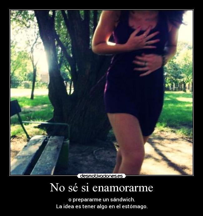 No sé si enamorarme - o prepararme un sándwich.
La idea es tener algo en el estómago.