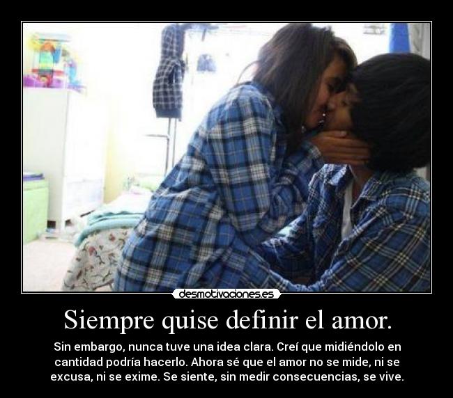 Siempre quise definir el amor. - Sin embargo, nunca tuve una idea clara. Creí que midiéndolo en
cantidad podría hacerlo. Ahora sé que el amor no se mide, ni se
excusa, ni se exime. Se siente, sin medir consecuencias, se vive.