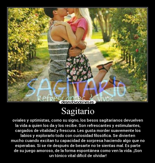 Sagitario - oviales y optimistas, como su signo, los besos sagitarianos devuelven
la vida a quien los da y los recibe. Son refrescantes y estimulantes,
cargados de vitalidad y frescura. Les gusta morder suavemente los
labios y explorarlo todo con curiosidad filosófica. Se divierten
mucho cuando excitan tu capacidad de sorpresa haciendo algo que no
esperabas. Si se ríe después de besarte no te sientas mal. Es parte
de su juego amoroso, de la forma espontánea como ven la vida. ¡Son
un tónico vital difícil de olvidar!