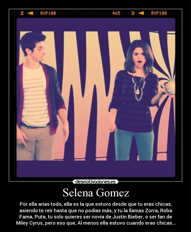 Selena Gomez - Por ella arias todo, ella es la que estuvo desde que tu eras chicas,
asiendo te reír hasta que no podías más, y tu la llamas Zorra, Roba
Fama, Puta, tu solo quieres ser novia de Justin Bieber, o ser fan de
Miley Cyrus, pero eso que, Al menos ella estuvo cuando eras chicas...