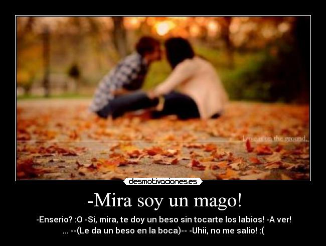 -Mira soy un mago! - -Enserio? :O -Si, mira, te doy un beso sin tocarte los labios! -A ver!
... --(Le da un beso en la boca)-- -Uhii, no me salio! :(