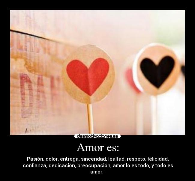 Amor es: - Pasión, dolor, entrega, sinceridad, lealtad, respeto, felicidad,
confianza, dedicación, preocupación, amor lo es todo, y todo es
amor.-