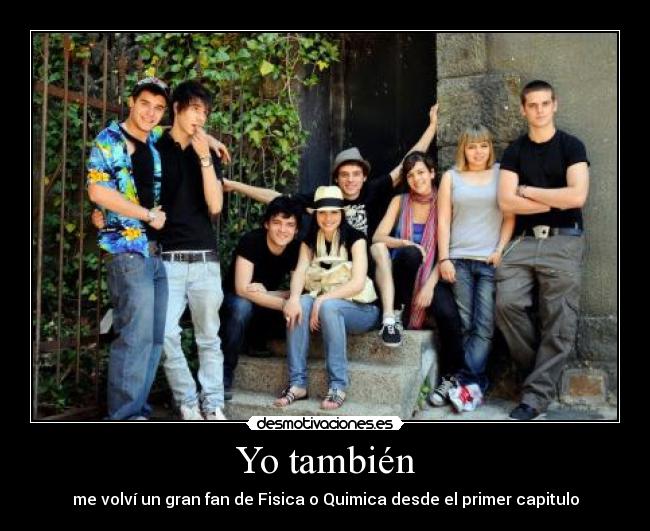 Yo también - me volví un gran fan de Fisica o Quimica desde el primer capitulo