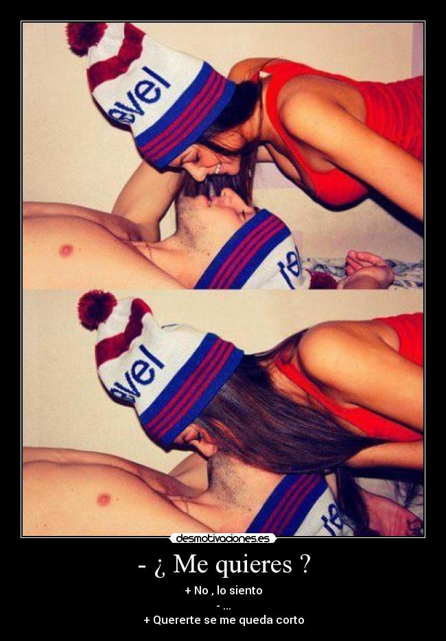 - ¿ Me quieres ? - + No , lo siento
- ...
+ Quererte se me queda corto