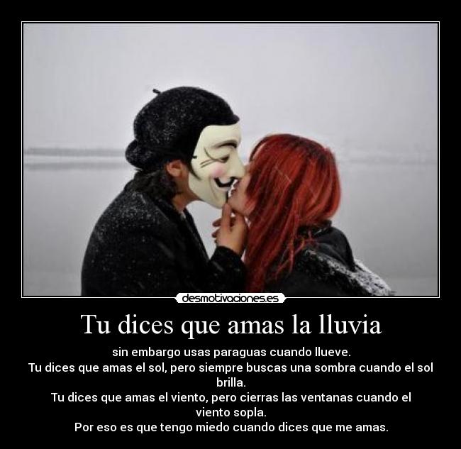 Tu dices que amas la lluvia - sin embargo usas paraguas cuando llueve.
Tu dices que amas el sol, pero siempre buscas una sombra cuando el sol brilla.
Tu dices que amas el viento, pero cierras las ventanas cuando el viento sopla.
Por eso es que tengo miedo cuando dices que me amas.
