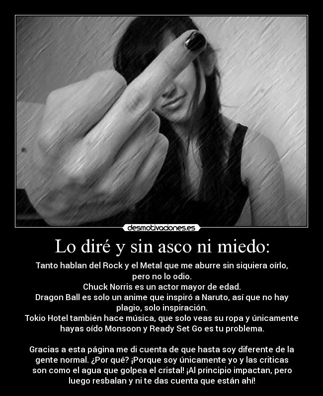 Lo diré y sin asco ni miedo: - Tanto hablan del Rock y el Metal que me aburre sin siquiera oírlo,
pero no lo odio.
Chuck Norris es un actor mayor de edad.
Dragon Ball es solo un anime que inspiró a Naruto, así que no hay
plagio, solo inspiración.
Tokio Hotel también hace música, que solo veas su ropa y únicamente
hayas oído Monsoon y Ready Set Go es tu problema.

Gracias a esta página me di cuenta de que hasta soy diferente de la
gente normal. ¿Por qué? ¡Porque soy únicamente yo y las criticas
son como el agua que golpea el cristal! ¡Al principio impactan, pero
luego resbalan y ni te das cuenta que están ahí!