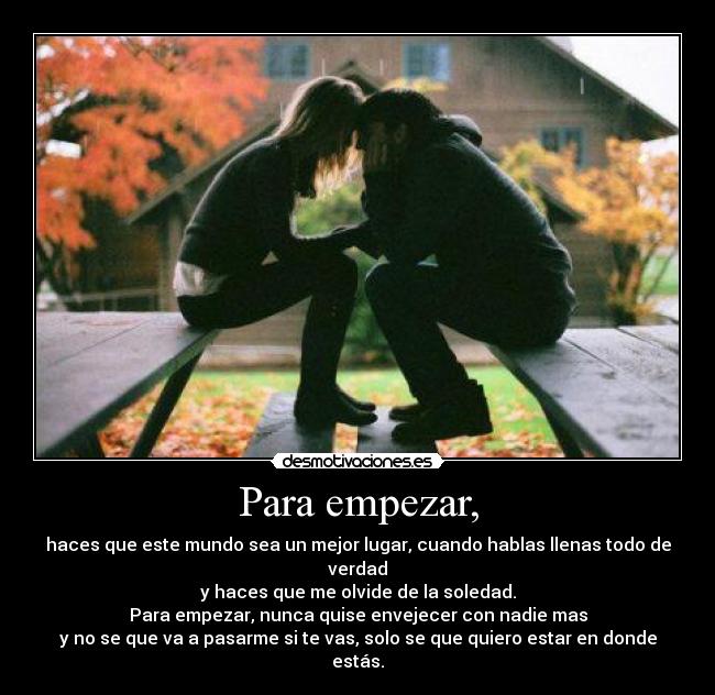 Para empezar, - haces que este mundo sea un mejor lugar, cuando hablas llenas todo de verdad
y haces que me olvide de la soledad.
Para empezar, nunca quise envejecer con nadie mas
y no se que va a pasarme si te vas, solo se que quiero estar en donde estás.