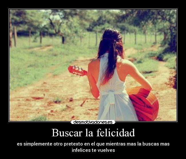 Buscar la felicidad - es simplemente otro pretexto en el que mientras mas la buscas mas
infelices te vuelves