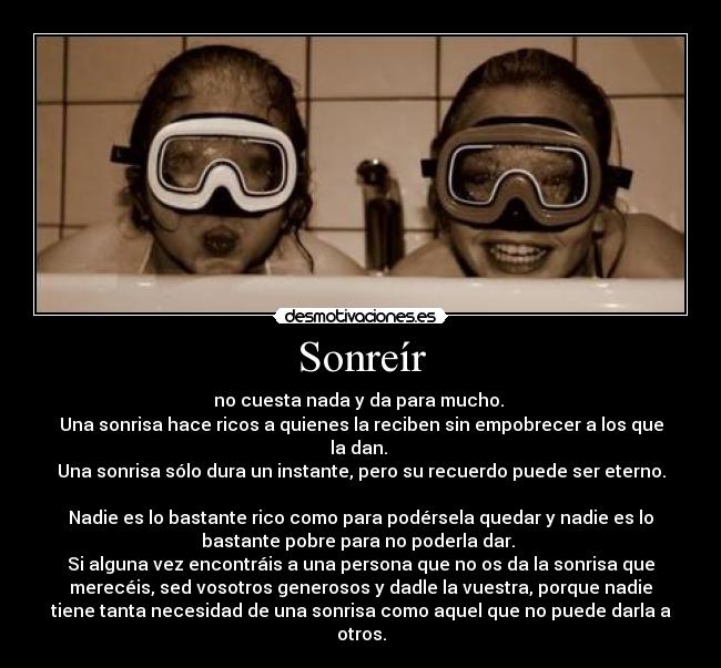 Sonreír - no cuesta nada y da para mucho.
Una sonrisa hace ricos a quienes la reciben sin empobrecer a los que
la dan.
Una sonrisa sólo dura un instante, pero su recuerdo puede ser eterno.
Nadie es lo bastante rico como para podérsela quedar y nadie es lo
bastante pobre para no poderla dar.
Si alguna vez encontráis a una persona que no os da la sonrisa que
merecéis, sed vosotros generosos y dadle la vuestra, porque nadie
tiene tanta necesidad de una sonrisa como aquel que no puede darla a
otros.